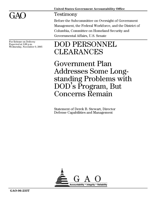 handle is hein.gao/gaocrptashp0001 and id is 1 raw text is: 
                    United States Government Accountability Office

GAO                 Testimony
                    Before the Subcommittee on Oversight of Government
                    Management, the Federal Workforce, and the District of
                    Columbia, Committee on Homeland Security and
                    Governmental Affairs, U.S. Senate


For Release on Delivery
Expected at 3:00 p.m.
Wednesday, November 9, 2005


DOD PERSONNEL

CLEARANCES


                    Government Plan

                    Addresses Some Long-

                    standing Problems with

                    DOD's Program, But

                    Concerns Remain



                    Statement of Derek B. Stewart, Director
                    Defense Capabilities and Management















                       I
                     &GAO

                           Accountability * Integrity * Reliability
GAO-06-233T



