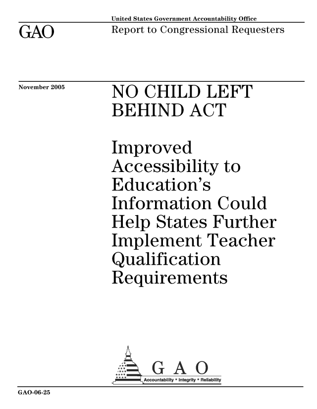 handle is hein.gao/gaocrptasid0001 and id is 1 raw text is:               United States Government Accountability Office
GAO           Report to Congressional Requesters

November 2005 NO   CHILD     LEFT
              BEHIND ACT

              Improved
              Accessibility to
              Education's
              Information Could
              Help States Further
              Implement Teacher
              Qualification
              Requirements




                   ccountability * Integrity * Reliability
GAO-06-25


