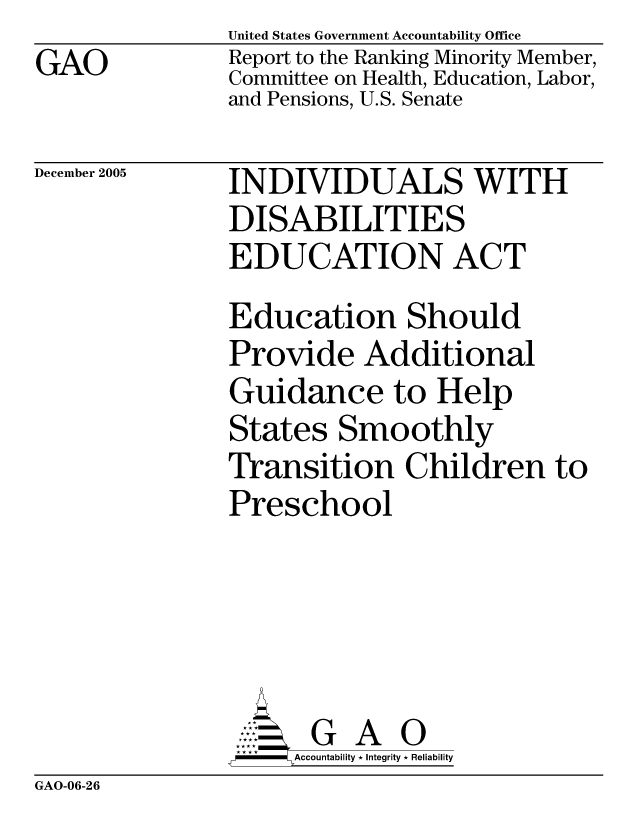 handle is hein.gao/gaocrptasih0001 and id is 1 raw text is: GAO


United States Government Accountability Office
Report to the Ranking Minority Member,
Committee on Health, Education, Labor,
and Pensions, U.S. Senate


December 2005


INDIVIDUALS WITH
DISABILITIES
EDUCATION ACT
Education Should
Provide Additional
Guidance to Help
States Smoothly
Transition Children to
Preschool





      G A 0
      SAccountability * Integrity * Reliability


GAO-06-26


