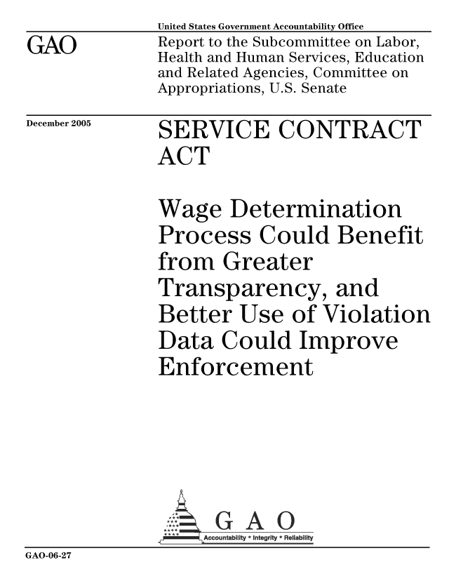 handle is hein.gao/gaocrptasij0001 and id is 1 raw text is: GAO


United States Government Accountability Office
Report to the Subcommittee on Labor,
Health and Human Services, Education
and Related Agencies, Committee on
Appropriations, U.S. Senate


December 2005


SERVICE CONTRACT
ACT


              Wage Determination
              Process Could Benefit
              from Greater
              Transparency, and
              Better Use of Violation
              Data Could Improve
              Enforcement





                   ccountability * Integrity * Reliability
GAO-06-27


