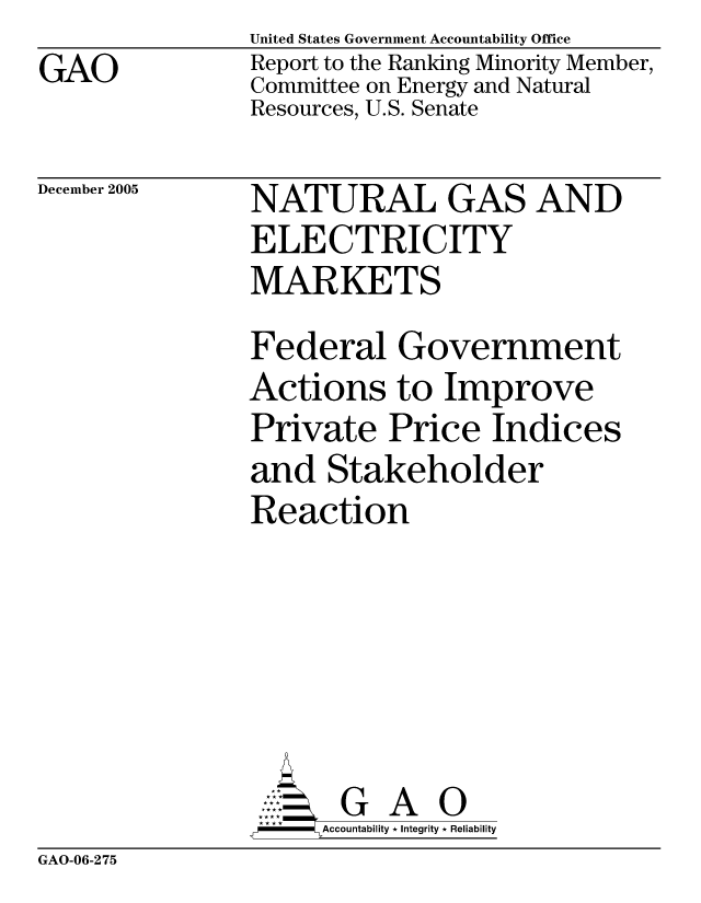handle is hein.gao/gaocrptasik0001 and id is 1 raw text is: GAO


United States Government Accountability Office
Report to the Ranking Minority Member,
Committee on Energy and Natural
Resources, U.S. Senate


December 2005


NATURAL GAS AND
ELECTRICITY
MARKETS
Federal Government
Actions to Improve
Private Price Indices
and Stakeholder
Reaction






       G A 0
     Accountability * Integrity * Reliability


GAO-06-275


