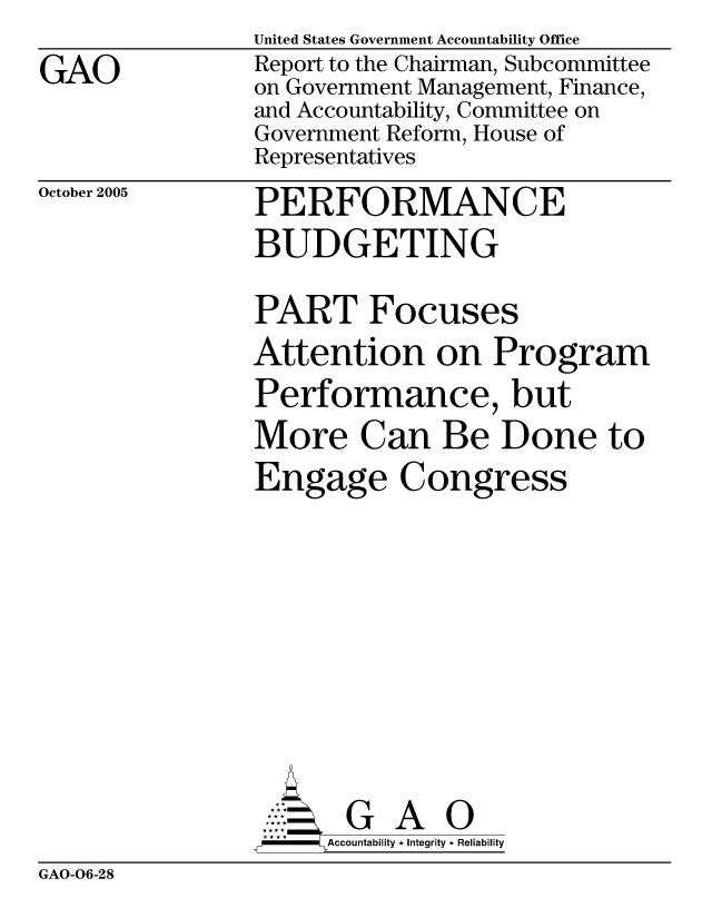 handle is hein.gao/gaocrptasin0001 and id is 1 raw text is: 
GAO


United States Government Accountability Office
Report to the Chairman, Subcommittee
on Government Management, Finance,
and Accountability, Committee on
Government Reform, House of
Representatives


October 2005


PERFORMANCE
BUDGETING


PART Focuses
Attention on Program
Performance, but
More Can Be Done to
Engage Congress









       G A 0
-   Accountability * Integrity * Reliability


GAO-06-28


