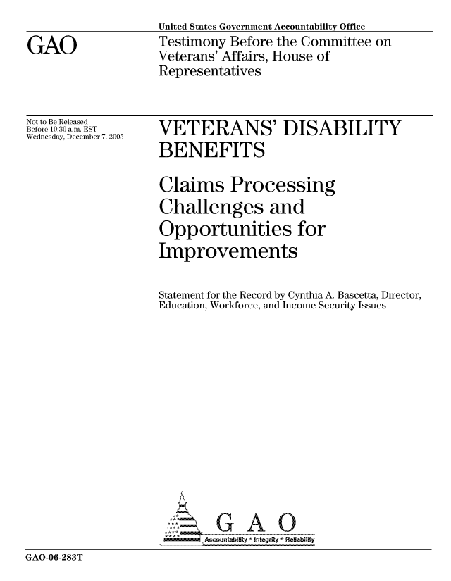 handle is hein.gao/gaocrptasip0001 and id is 1 raw text is:                     United States Government Accountability Office
GAO                 Testimony Before the Committee on
                    Veterans' Affairs, House of
                    Representatives


Not to Be Released
Before 10:30 a.m. EST
Wednesday, December 7, 2005


VETERANS' DISABILITY
BENEFITS


                    Claims Processing
                    Challenges and
                    Opportunities for
                    Improvements

                    Statement for the Record by Cynthia A. Bascetta, Director,
                    Education, Workforce, and Income Security Issues














                           Accountability * Integrtv * Reliability
GAO-06-283T


