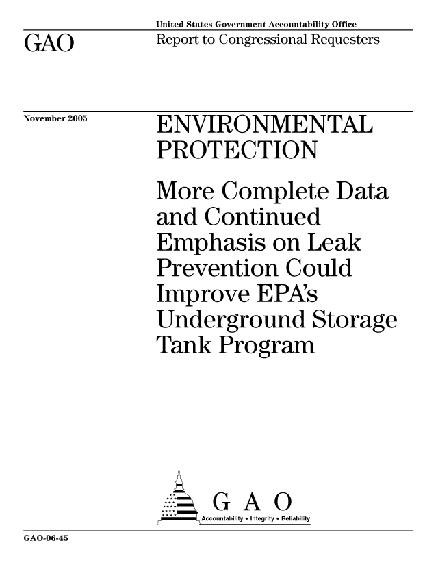 handle is hein.gao/gaocrptasjf0001 and id is 1 raw text is: United States Government Accountability Office
Report to Congressional Requesters


GAO


November 2005


ENVIRONMENTAL
PROTECTION
More Complete Data
and Continued
Emphasis on Leak
Prevention Could
Improve EPA's
Underground Storage
Tank Program





      G A 0
    SAccountability * Integrity * Reliability


GAO-06-45


