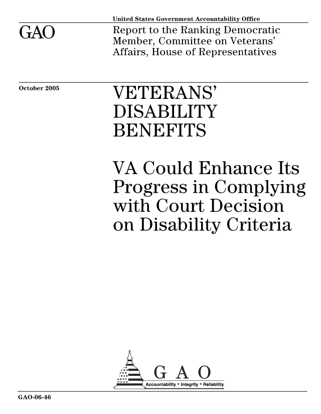 handle is hein.gao/gaocrptasjg0001 and id is 1 raw text is: GAO


United States Government Accountability Office
Report to the Ranking Democratic
Member, Committee on Veterans'
Affairs, House of Representatives


October 2005


VETERANS'
DISABILITY
BENEFITS


              VA Could Enhance Its
              Progress in Complying
              with Court Decision
              on Disability Criteria






              0.-   G A 0
GAO-06-46


