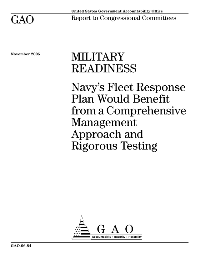 handle is hein.gao/gaocrptaskl0001 and id is 1 raw text is: United States Government Accountability Office
Report to Congressional Committees


GAO


November 2005


MILITARY
READINESS


Navy's Fleet Response
Plan Would Benefit
from a Comprehensive
Management
Approach and
Rigorous Testing






       G A 0
     Accountability * Integrity * Reliability


GAO-06-84


