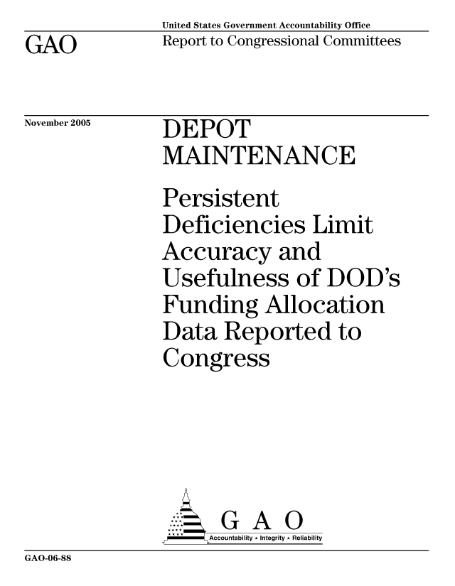 handle is hein.gao/gaocrptasko0001 and id is 1 raw text is: United States Government Accountability Office
Report to Congressional Committees


GAO


November 2005


DEPOT
MAINTENANCE
Persistent
Deficiencies Limit
Accuracy and
Usefulness of DOD's
Funding Allocation
Data Reported to
Congress





       G A 0
     SAccountability * Integrity * Reliability


GAO-06-88


