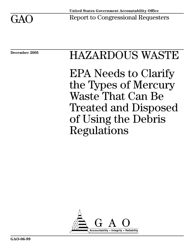 handle is hein.gao/gaocrptasky0001 and id is 1 raw text is: United States Government Accountability Office
Report to Congressional Requesters


GAO


December 2005


HAZARDOUS WASTE
EPA Needs to Clarify
the Types of Mercury
Waste That Can Be
Treated and Disposed
of Using the Debris
Regulations






       G A 0
-   Accountability * Integrity * Reliability


GAO-06-99


