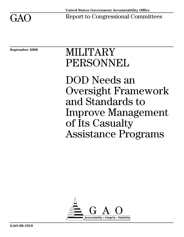 handle is hein.gao/gaocrptasui0001 and id is 1 raw text is: United States Government Accountability Office
Report to Congressional Committees


GAO


September 2006


MILITARY
PERSONNEL


DOD Needs an
Oversight Framework
and Standards to
Improve Management
of Its Casualty
Assistance Programs






      G A 0
      Accountability * Integrity * Reliability


GAO-06-1010


