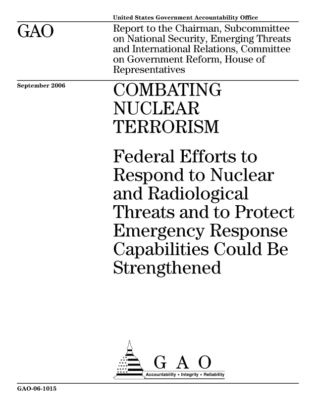 handle is hein.gao/gaocrptasum0001 and id is 1 raw text is: GAO


United States Government Accountability Office
Report to the Chairman, Subcommittee
on National Security, Emerging Threats
and International Relations, Committee
on Government Reform, House of
Representatives


September 2006


COMBATING
NUCLEAR
TERRORISM


Federal Efforts to
Respond to Nuclear
and Radiological
Threats and to Protect
Emergency Response
Capabilities Could Be
Strengthened




       G A 0
  * * J * Accountability * Integrity * Reliability


GAO-06-1015



