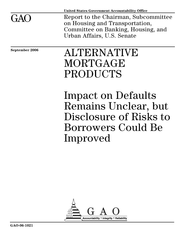handle is hein.gao/gaocrptasup0001 and id is 1 raw text is: GAO


United States Government Accountability Office
Report to the Chairman, Subcommittee
on Housing and Transportation,
Committee on Banking, Housing, and
Urban Affairs, U.S. Senate


September 2006


ALTERNATIVE
MORTGAGE
PRODUCTS


Impact on Defaults
Remains Unclear, but
Disclosure of Risks to
Borrowers Could Be
Improved


                    ccountability * Integrity * Reliability
GAO-06-1021


