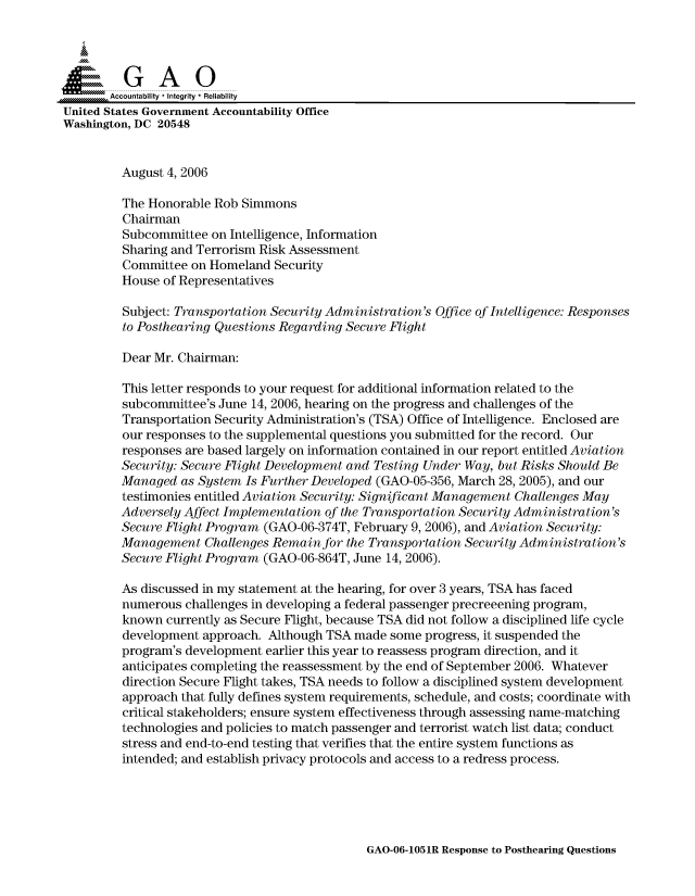 handle is hein.gao/gaocrptasvc0001 and id is 1 raw text is: 



  SGAO

       Accountability * Integrity * Reliability
United States Government Accountability Office
Washington, DC 20548


         August 4, 2006

         The Honorable Rob Simmons
         Chairman
         Subcommittee on Intelligence, Information
         Sharing and Terrorism Risk Assessment
         Committee on Homeland Security
         House of Representatives

         Subject: Transportation Security Administration's Office of Intelligence: Responses
         to Posthearing Questions Regarding Secure Flight

         Dear Mr. Chairman:

         This letter responds to your request for additional information related to the
         subcommittee's June 14, 2006, hearing on the progress and challenges of the
         Transportation Security Administration's (TSA) Office of Intelligence. Enclosed are
         our responses to the supplemental questions you submitted for the record. Our
         responses are based largely on information contained in our report entitled Aviation
         Security: Secure Flight Development and Testing Under Way, but Risks Should Be
         Managed as System Is Further Developed (GAO-05-356, March 28, 2005), and our
         testimonies entitled Aviation Security: Significant Management Challenges May
         Adversely Affect Implementation of the Transportation Security Administration's
         Secure Flight Program (GAO-06-374T, February 9, 2006), and Aviation Security:
         Management Challenges Remainfor the Transportation Security Administration's
         Secure Flight Program (GAO-06-864T, June 14, 2006).

         As discussed in my statement at the hearing, for over 3 years, TSA has faced
         numerous challenges in developing a federal passenger precreeening program,
         known currently as Secure Flight, because TSA did not follow a disciplined life cycle
         development approach. Although TSA made some progress, it suspended the
         program's development earlier this year to reassess program direction, and it
         anticipates completing the reassessment by the end of September 2006. Whatever
         direction Secure Flight takes, TSA needs to follow a disciplined system development
         approach that fully defines system requirements, schedule, and costs; coordinate with
         critical stakeholders; ensure system effectiveness through assessing name-matching
         technologies and policies to match passenger and terrorist watch list data; conduct
         stress and end-to-end testing that verifies that the entire system functions as
         intended; and establish privacy protocols and access to a redress process.


GAO-06-1051R Response to Posthearing Questions



