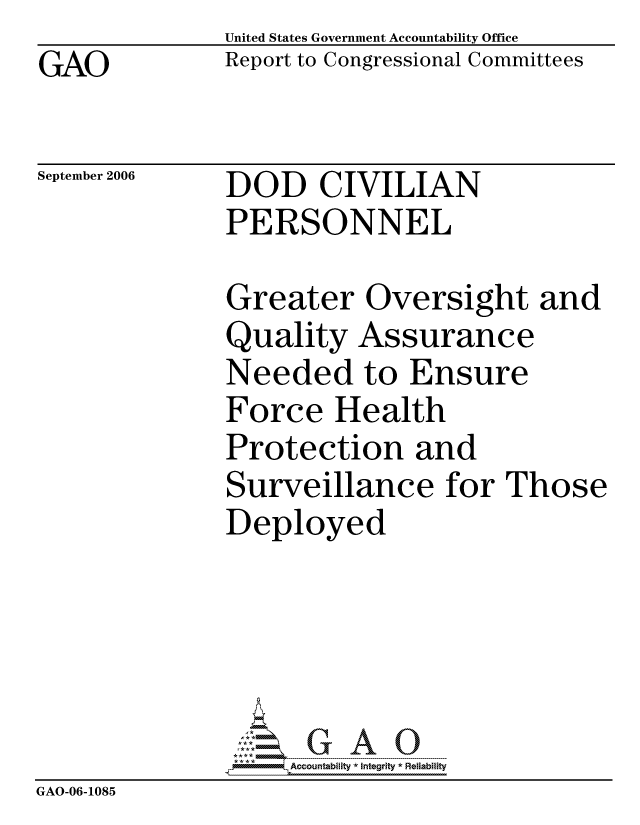handle is hein.gao/gaocrptasvs0001 and id is 1 raw text is: GAO


United States Government Accountability Office
Report to Congressional Committees


September 2006


DOD CIVILIAN
PERSONNEL


              Greater Oversight and
              Quality Assurance
              Needed to Ensure
              Force Health
              Protection and
              Surveillance for Those
              Deployed





                   ccountability * Integrity * Reliability
GAO-06-1085


