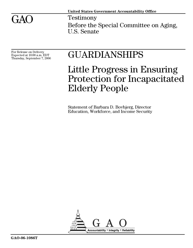 handle is hein.gao/gaocrptasvt0001 and id is 1 raw text is: 
                     United States Government Accountability Office

GAO                  Testimony
                     Before the Special Committee on Aging,
                     U.S. Senate


For Release on Delivery
Expected at 10:00 a.m. EDT
Thursday, September 7, 2006


GUARDIANSHIPS


Little Progress in Ensuring

Protection for Incapacitated


                      Elderly People


                      Statement of Barbara D. Bovbjerg, Director
                      Education, Workforce, and Income Security
























                             Accountability * Integrlty* Reliability
GAO-06-1086T



