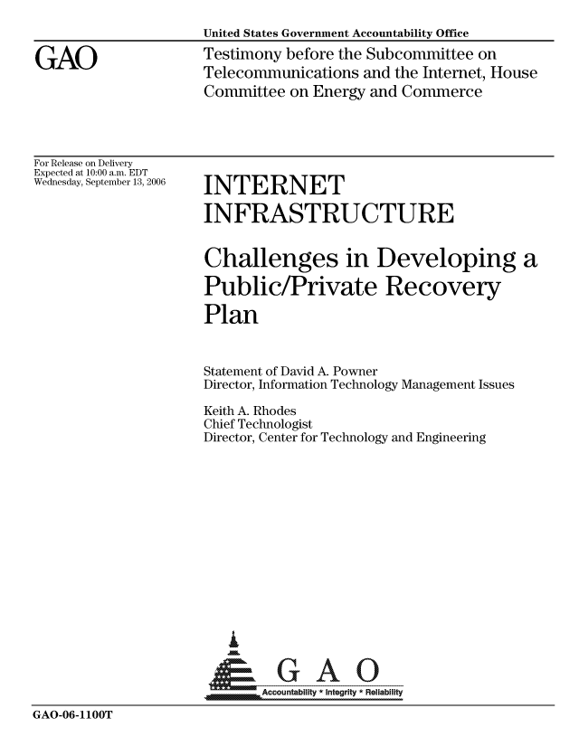 handle is hein.gao/gaocrptaswd0001 and id is 1 raw text is: 
                     United States Government Accountability Office

GAO                  Testimony before the Subcommittee on
                     Telecommunications and the Internet, House
                     Committee on Energy and Commerce


For Release on Delivery
Expected at 10:00 a.m. EDT
Wednesday, September 13, 2006


INTERNET

INFRASTRUCTURE


Challenges in Developing a

Public/Private Recovery

Plan


                     Statement of David A. Powner
                     Director, Information Technology Management Issues

                     Keith A. Rhodes
                     Chief Technologist
                     Director, Center for Technology and Engineering













                        I
                      &GAO

                            Accountability * Integrity * Reliability
GAO-06-1100T


