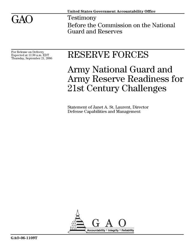 handle is hein.gao/gaocrptaswf0001 and id is 1 raw text is: 
                    United States Government Accountability Office

GAO                 Testimony
                    Before the Commission on the National
                    Guard and Reserves


For Release on Delivery
Expected at 11:30 a.m. EDT
Thursday, September 21, 2006


RESERVE FORCES


                    Army National Guard and

                    Army Reserve Readiness for

                    21st Century Challenges



                    Statement of Janet A. St. Laurent, Director
                    Defense Capabilities and Management
























                           Accountability * Integrtv * Reliability
GAO-06-1109T


