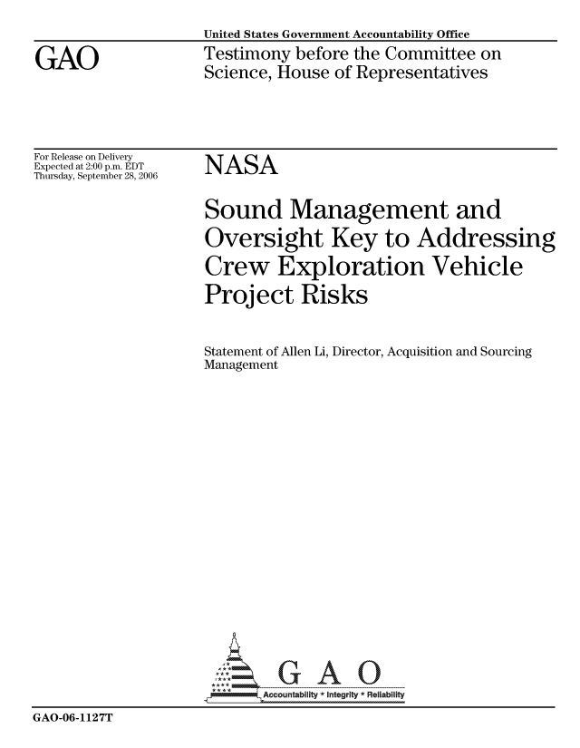 handle is hein.gao/gaocrptaswr0001 and id is 1 raw text is: 
United States Government Accountability Office
Testimony before the Committee on
Science, House of Representatives


For Release on Delivery
Expected at 2:00 p.m. EDT
Thursday, September 28, 2006


NASA


                     Sound Management and
                     Oversight Key to Addressing
                     Crew Exploration Vehicle
                     Project Risks


                     Statement of Allen Li, Director, Acquisition and Sourcing
                     Management


















                            Accountability * Integrlt * Reliability
GAO-06-1127T


GAO


