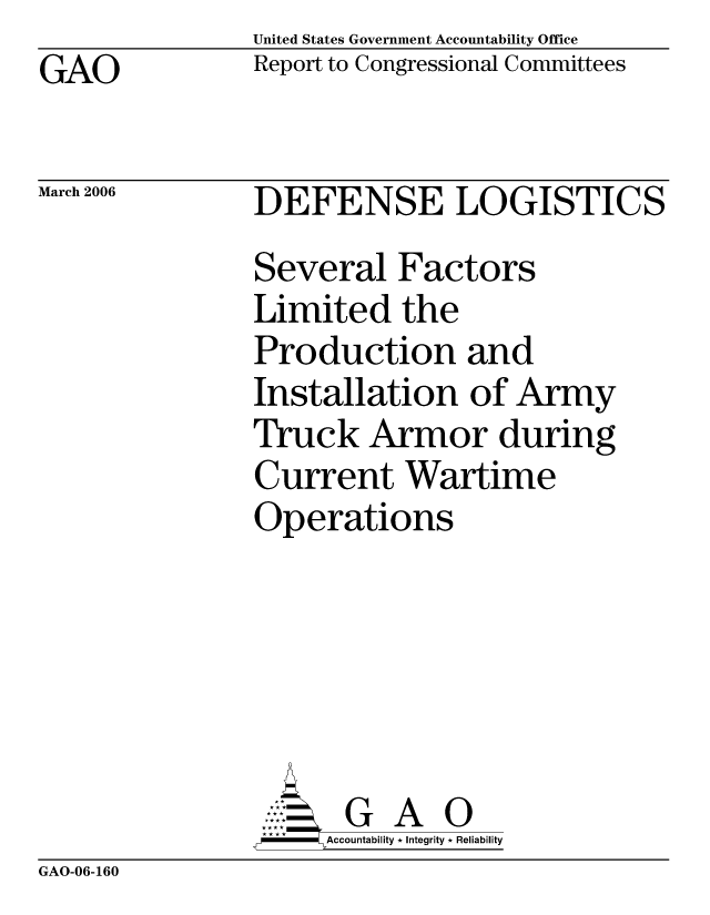 handle is hein.gao/gaocrptasxa0001 and id is 1 raw text is: United States Government Accountability Office
Report to Congressional Committees


GAO


March 2006


DEFENSE LOGISTICS
Several Factors
Limited the
Production and
Installation of Army
Truck Armor during
Current Wartime
Operations





      G A 0
      Accountability * Integrity * Reliability


GAO-06-160


