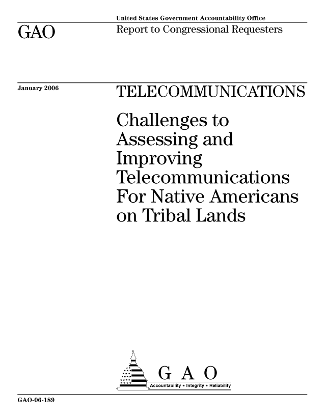 handle is hein.gao/gaocrptasxg0001 and id is 1 raw text is: GAO


United States Government Accountability Office
Report to Congressional Requesters


January 2006


TELECOMMUNICATIONS
Challenges to
Assessing and
Improving
Telecommunications
For Native Americans
on Tribal Lands







       G A 0
-   Accountability * Integrity * Reliability


GAO-06-189


