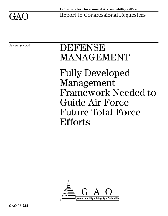 handle is hein.gao/gaocrptasxm0001 and id is 1 raw text is: United States Government Accountability Office
Report to Congressional Requesters


GAO


January 2006


DEFENSE
MANAGEMENT


Fully Developed
Management
Framework Needed to
Guide Air Force
Future Total Force
Efforts






      G A 0
      Accountability * Integrity * Reliability


GAO-06-232


