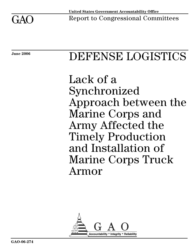 handle is hein.gao/gaocrptasyg0001 and id is 1 raw text is:               United States Government Accountability Office
GAO           Report to Congressional Committees

June 2006     DEFENSE LOGISTICS

              Lack of a
              Synchronized
              Approach between the
              Marine Corps and
              Army Affected the
              Timely Production
              and Installation of
              Marine Corps Truck
              Armor




                  ccountability * Integrity * Reliability
GAO-06-274


