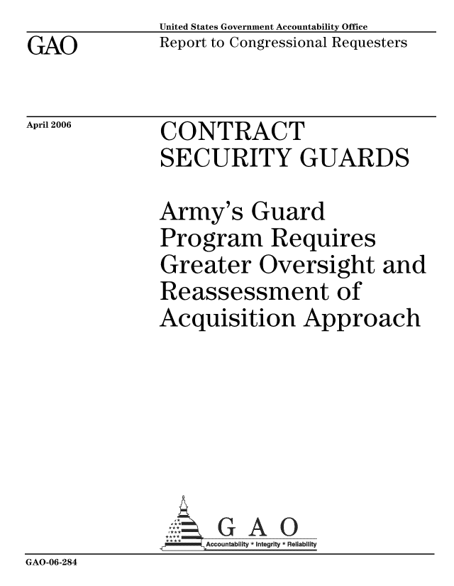 handle is hein.gao/gaocrptasyk0001 and id is 1 raw text is: GAO


April 2006


United States Government Accountability Office
Report to Congressional Requesters


CONTRACT
SECURITY GUARDS


Army's Guard
Program Requires
Greater Oversight and
Reassessment of
Acquisition Approach


                   ccountability * Integrity * Reliability
GAO-06-284


