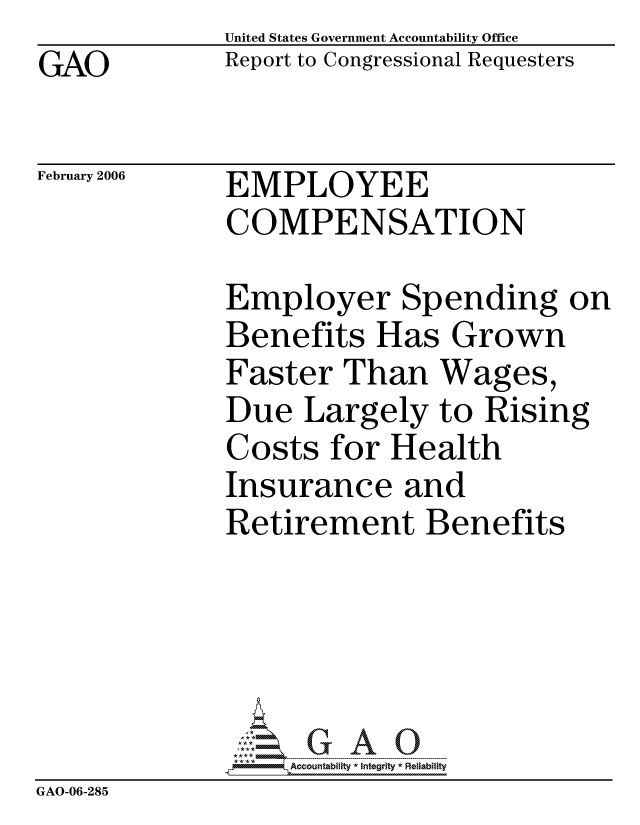 handle is hein.gao/gaocrptasyl0001 and id is 1 raw text is: GAO


United States Government Accountability Office
Report to Congressional Requesters


February 2006


EMPLOYEE
COMPENSATION


              Employer Spending on
              Benefits Has Grown
              Faster Than Wages,
              Due Largely to Rising
              Costs for Health
              Insurance and
              Retirement Benefits





                  ccountability * Integrity * Reliability
GAO-06-285


