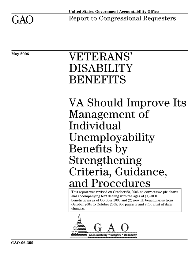 handle is hein.gao/gaocrptasza0001 and id is 1 raw text is:                   United States Government Accountability Office
GAO               Report to Congressional Requesters

May 2006          VETERANS'
                  DISABILITY
                  BENEFITS

                  VA Should Improve Its
                  Management of
                  Individual
                  Unemployability
                  Benefits by
                  Strengthening
                  Criteria, Guidance,
                  and Procedures
                  This report was revised on October 23, 2006, to correct two pie charts
                  and accompanying text dealing with the ages of (1) all IU
                  beneficiaries as of October 2005 and (2) new IU beneficiaries from
                  October 2004 to October 2005. See pages iv and v for a list of data
                  changes.

                    .:- --- - ---- -- --------  y  R~ a il'
                         Accountability * Integrtv * Reliability
GAO-06-309


