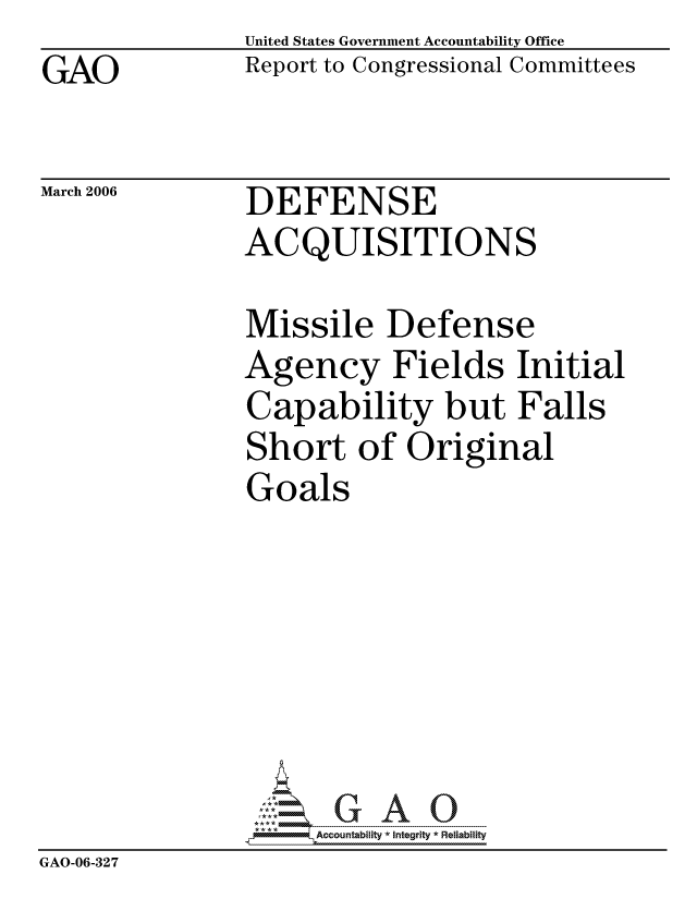 handle is hein.gao/gaocrptaszo0001 and id is 1 raw text is: GAO


United States Government Accountability Office
Report to Congressional Committees


March 2006


DEFENSE
ACQUISITIONS


               Missile Defense
               Agency Fields Initial
               Capability but Falls
               Short of Original
               Goals







                     ccountability * Integrity * Reliability
GAO-06-327


