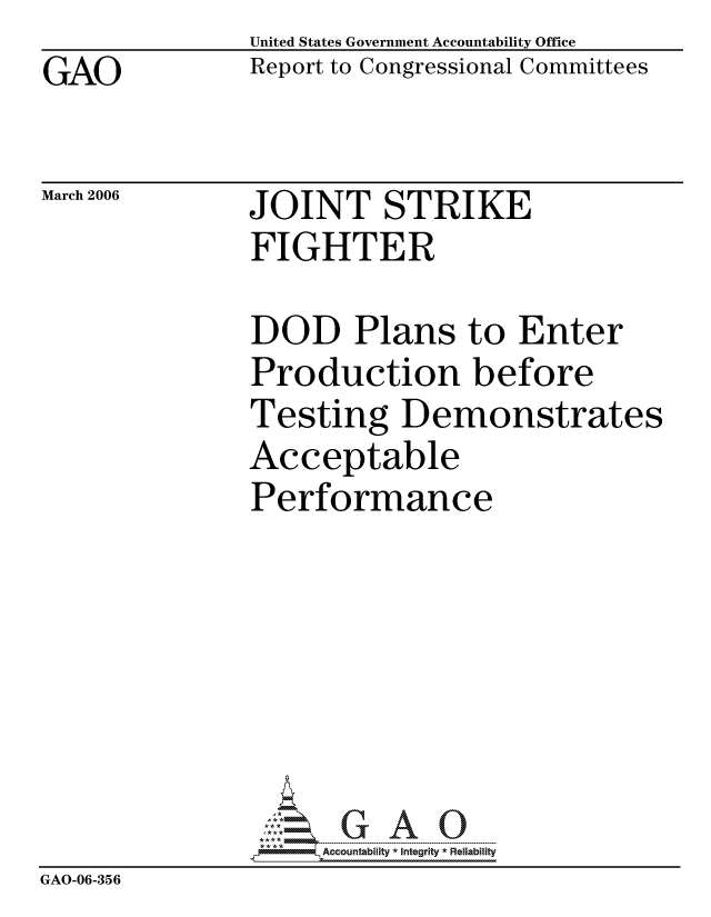 handle is hein.gao/gaocrptatai0001 and id is 1 raw text is: GAO


United States Government Accountability Office
Report to Congressional Committees


March 2006


JOINT STRIKE
FIGHTER


               DOD Plans to Enter
               Production before
               Testing Demonstrates
               Acceptable
               Performance







                    ccountability * Integrity * Reliability
GAO-06-356


