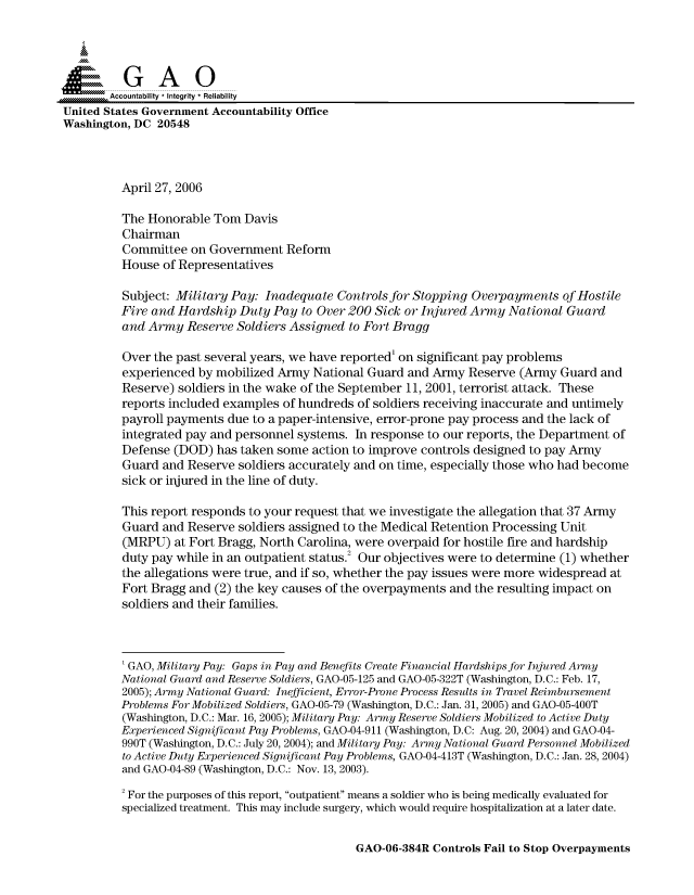 handle is hein.gao/gaocrptatbi0001 and id is 1 raw text is: 


Sai

       Accountability * Integrity * Reliability
United States Government Accountability Office
Washington, DC 20548



         April 27, 2006

         The Honorable Tom Davis
         Chairman
         Committee on Government Reform
         House of Representatives

         Subject: Military Pay: Inadequate Controls for Stopping Overpayments of Hostile
         Fire and Hardship Duty Pay to Over 200 Sick or Injured Army National Guard
         and Army Reserve Soldiers Assigned to Fort Bragg

         Over the past several years, we have reported' on significant pay problems
         experienced by mobilized Army National Guard and Army Reserve (Army Guard and
         Reserve) soldiers in the wake of the September 11, 2001, terrorist attack. These
         reports included examples of hundreds of soldiers receiving inaccurate and untimely
         payroll payments due to a paper-intensive, error-prone pay process and the lack of
         integrated pay and personnel systems. In response to our reports, the Department of
         Defense (DOD) has taken some action to improve controls designed to pay Army
         Guard and Reserve soldiers accurately and on time, especially those who had become
         sick or injured in the line of duty.

         This report responds to your request that we investigate the allegation that 37 Army
         Guard and Reserve soldiers assigned to the Medical Retention Processing Unit
         (MRPU) at Fort Bragg, North Carolina, were overpaid for hostile fire and hardship
         duty pay while in an outpatient status.2 Our objectives were to determine (1) whether
         the allegations were true, and if so, whether the pay issues were more widespread at
         Fort Bragg and (2) the key causes of the overpayments and the resulting impact on
         soldiers and their families.



         'GAO, Military Pay: Gaps in Pay and Benefits Create Financial Hardships for Injured Army
         National Guard and Reserve Soldiers, GAO-05-125 and GAO-05-322T (Washington, D.C.: Feb. 17,
         2005); Army National Guard: Inefficient, Error-Prone Process Results in Travel Reimbursement
         Problems For Mobilized Soldiers, GAO-05-79 (Washington, D.C.: Jan. 31, 2005) and GAO-05-400T
         (Washington, D.C.: Mar. 16, 2005); Military Pay: Army Reserve Soldiers Mobilized to Active Duty
         Experienced Significant Pay Problems, GAO-04-911 (Washington, D.C: Aug. 20, 2004) and GAO-04-
         990T (Washington, D.C.: July 20, 2004); and Military Pay: Army National Guard Personnel Mobilized
         to Active Duty Experienced Significant Pay Problems, GAO-04-413T (Washington, D.C.: Jan. 28, 2004)
         and GAO-04-89 (Washington, D.C.: Nov. 13, 2003).
         2 For the purposes of this report, outpatient means a soldier who is being medically evaluated for
         specialized treatment. This may include surgery, which would require hospitalization at a later date.


GAO-06-384R Controls Fail to Stop Overpayments


