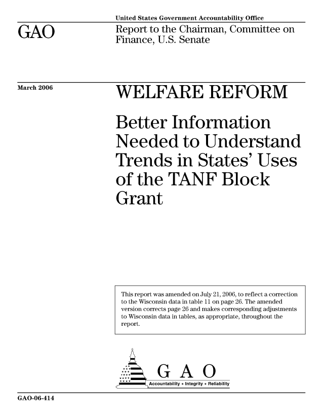 handle is hein.gao/gaocrptatcj0001 and id is 1 raw text is: United States Government Accountability Office


GAO


Report to the Chairman, Committee on
Finance, U.S. Senate


March 2006


WELFARE REFORM


Better Information
Needed to Understand

Thends in States' Uses

of the TANF Block

Grant


       AccoutG A  i
-     Accountability * Integrity * Reliability


GAO-06-414


This report was amended on July 21, 2006, to reflect a correction
to the Wisconsin data in table 11 on page 26. The amended
version corrects page 26 and makes corresponding adjustments
to Wisconsin data in tables, as appropriate, throughout the
report.


