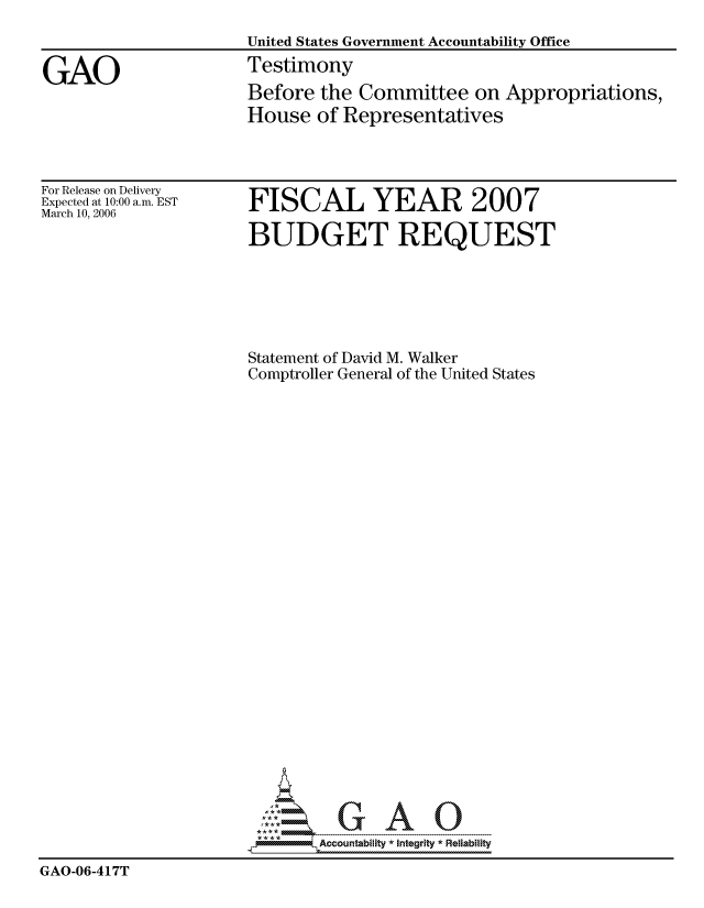 handle is hein.gao/gaocrptatcm0001 and id is 1 raw text is: 
                      United States Government Accountability Office

GAO                   Testimony
                      Before the Committee on Appropriations,
                      House of Representatives


For Release on Delivery
Expected at 10:00 a.m. EST
March 10, 2006


FISCAL YEAR 2007

BUDGET REQUEST


                      Statement of David M. Walker
                      Comptroller General of the United States


























                              Accountability * Integrlty* Reliability
GAO-06-417T


