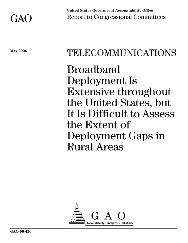 handle is hein.gao/gaocrptatcu0001 and id is 1 raw text is:                United States Government Accountability Office
GAO            Report to Congressional Committees

May 2006       TELECOMMUNICATIONS

               Broadband
               Deployment Is
               Extensive throughout
               the United States, but
               It Is Difficult to Assess
               the Extent of
               Deployment Gaps in
               Rural Areas





                     G A 0
               =i   Accountability * Integrity * Reliability


GAO-06-426


