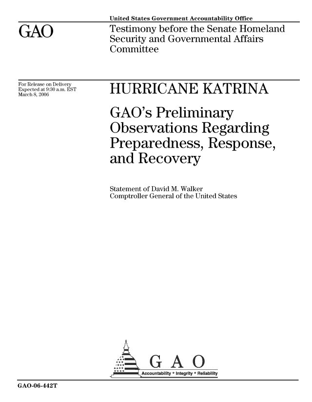 handle is hein.gao/gaocrptatdh0001 and id is 1 raw text is: 
                   United States Government Accountability Office

GAO                Testimony before the Senate Homeland
                   Security and Governmental Affairs
                   Committee


For Release on Delivery
Expected at 9:30 a.m. EST
March 8, 2006


HURRICANE KATRINA


                    GAO's Preliminary
                    Observations Regarding
                    Preparedness, Response,
                    and Recovery


                    Statement of David M. Walker
                    Comptroller General of the United States


















                          Accountability * Integrtv * Reliability
GAO-06-442T


