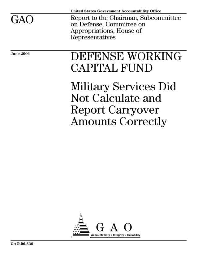 handle is hein.gao/gaocrptatgj0001 and id is 1 raw text is: 
GAO


United States Government Accountability Office
Report to the Chairman, Subcommittee
on Defense, Committee on
Appropriations, House of
Representatives


June 2006


DEFENSE WORKING
CAPITAL FUND

Military Services Did
Not Calculate and
Report Carryover
Amounts Correctly










       G A 0
-    Accountability * Integrity * Reliability


GAO-06-530


