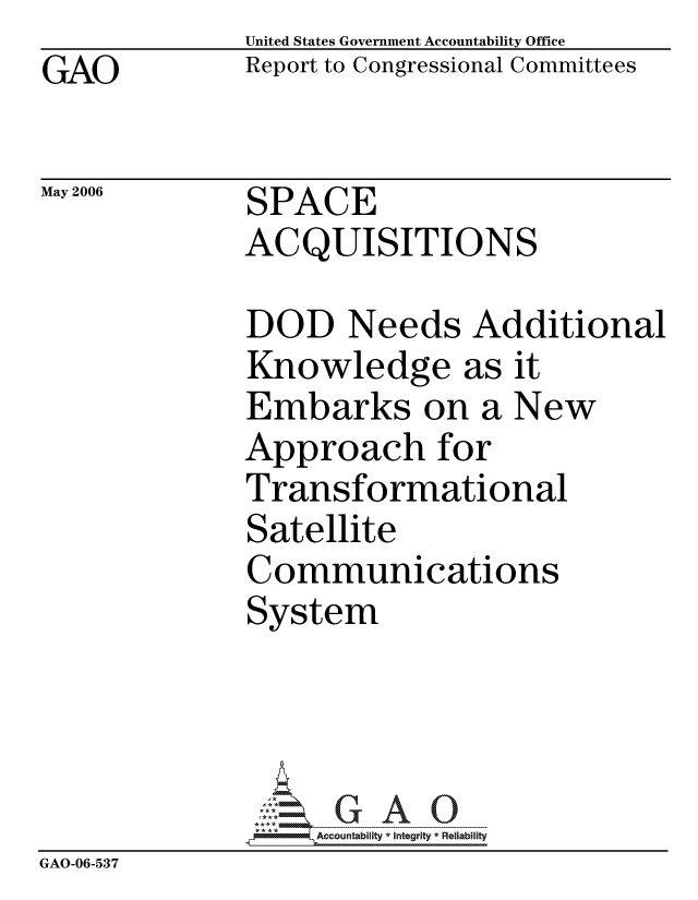 handle is hein.gao/gaocrptatgo0001 and id is 1 raw text is:               United States Government Accountability Office
GAO           Report to Congressional Committees

May 2006      SPACE
              ACQUISITIONS

              DOD Needs Additional
              Knowledge as it
              Embarks on a New
              Approach for
              Transformational
              Satellite
              Communications
              System




                   ccountability * Integrity * Reliability
GAO-06-537


