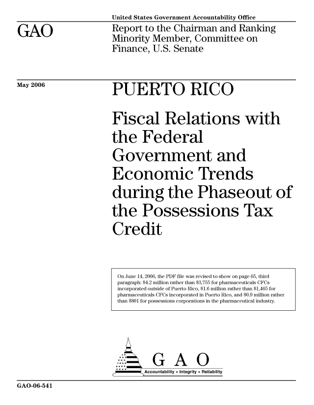 handle is hein.gao/gaocrptatgs0001 and id is 1 raw text is: United States Government Accountability Office


GAO


Report to the Chairman and Ranking
Minority Member, Committee on
Finance, U.S. Senate


May 2006


PUERTO RICO


Fiscal Relations with

the Federal

Government and
Economic Trends

during the Phaseout of

the Possessions Tax

Credit


        AcubltG A  i
-      Accountability * Integrity * Reliability


GAO-06-541


On June 14, 2006, the PDF file was revised to show on page 65, third
paragraph: $4.2 million rather than $3,755 for pharmaceuticals CFCs
incorporated outside of Puerto Rico, $1.6 million rather than $1,465 for
pharmaceuticals CFCs incorporated in Puerto Rico, and $0.9 million rather
than $801 for possessions corporations in the pharmaceutical industry.


