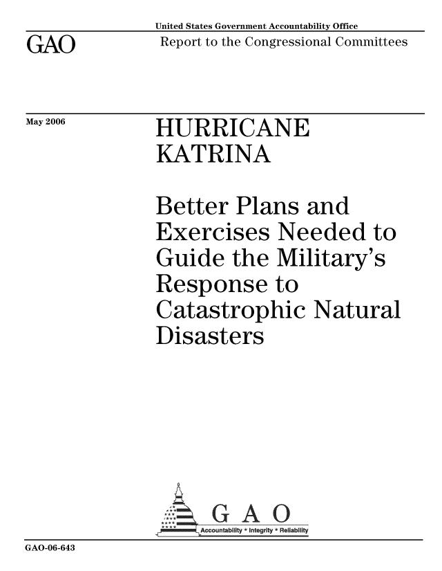 handle is hein.gao/gaocrptatki0001 and id is 1 raw text is: GAO


May 2006


United States Government Accountability Office
Report to the Congressional Committees


HURRICANE
KATRINA


               Better Plans and
               Exercises Needed to
               Guide the Military's
               Response to
               Catastrophic Natural
               Disasters






                    ccountability * Integrity * Reliability
GAO-06-643


