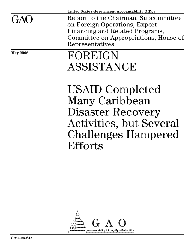 handle is hein.gao/gaocrptatkk0001 and id is 1 raw text is: 
GAO


United States Government Accountability Office
Report to the Chairman, Subcommittee
on Foreign Operations, Export
Financing and Related Programs,
Committee on Appropriations, House of
Representatives
FOREIGN
ASSISTANCE


May 2006


               USAID Completed
               Many Caribbean
               Disaster Recovery
               Activities, but Several
               Challenges Hampered
               Efforts








                    ccountability * Integrity * Reliability
GAO-06-645


