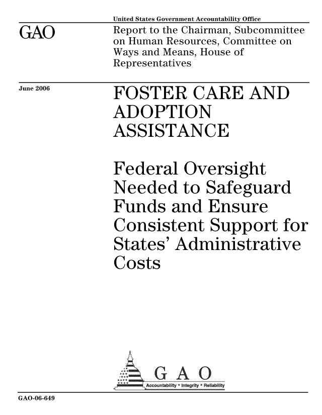 handle is hein.gao/gaocrptatko0001 and id is 1 raw text is: GAO


United States Government Accountability Office
Report to the Chairman, Subcommittee
on Human Resources, Committee on
Ways and Means, House of
Representatives


June 2006


FOSTER CARE AND
ADOPTION
ASSISTANCE


Federal Oversight
Needed to Safeguard
Funds and Ensure
Consistent Support fo
States' Administrative
Costs


r


                   ccountability * Integrity * Reliability
GAO-06-649


