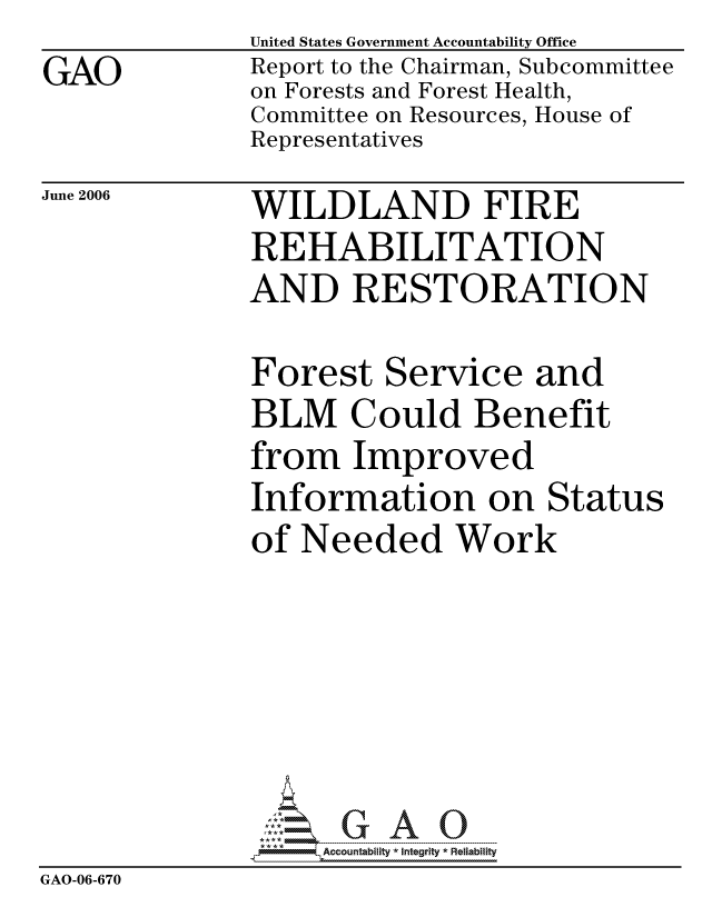 handle is hein.gao/gaocrptatlf0001 and id is 1 raw text is:               United States Government Accountability Office
GAO           Report to the Chairman, Subcommittee
              on Forests and Forest Health,
              Committee on Resources, House of
              Representatives


June 2006


WILDLAND FIRE
REHABILITATION
AND RESTORATION


              Forest Service and
              BLM Could Benefit
              from Improved
              Information on Status
              of Needed Work






                   ccountability * Integrity * Reliability
GAO-06-670


