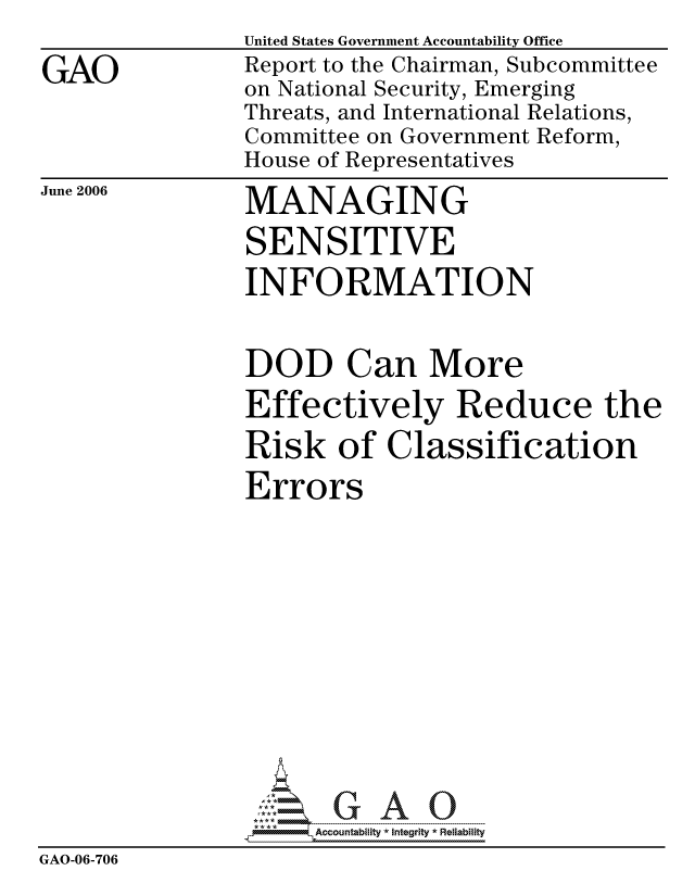 handle is hein.gao/gaocrptatmm0001 and id is 1 raw text is: 

GAO


United States Government Accountability Office
Report to the Chairman, Subcommittee
on National Security, Emerging
Threats, and International Relations,
Committee on Government Reform,
House of Representatives


June 2006


MANAGING
SENSITIVE
INFORMATION


                DOD Can More
                Effectively Reduce the

                Risk of Classification
                Errors













                     ccountability * Integrity * Reliability
GAO-06-706


