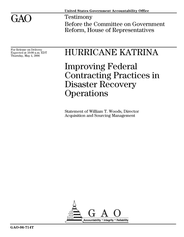 handle is hein.gao/gaocrptatmu0001 and id is 1 raw text is: 
                    United States Government Accountability Office

GAO                 Testimony
                    Before the Committee on Government
                    Reform, House of Representatives


For Release on Delivery
Expected at 10:00 a.m. EDT
Thursday, May 4, 2006


HURRICANE KATRINA

Improving Federal
Contracting Practices in
Disaster Recovery
Operations


                    Statement of William T. Woods, Director
                    Acquisition and Sourcing Management


















                           Accountability * Integrlty* Reliability
GAO-06-714T


