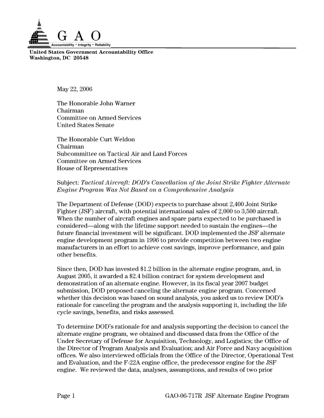 handle is hein.gao/gaocrptatmw0001 and id is 1 raw text is: 



  SpGAO


United States Government Accountability Office
Washington, DC 20548




         May 22, 2006

         The Honorable John Warner
         Chairman
         Committee on Armed Services
         United States Senate

         The Honorable Curt Weldon
         Chairman
         Subcommittee on Tactical Air and Land Forces
         Committee on Armed Services
         House of Representatives

         Subject: Tactical Aircraft: DOD's Cancellation of the Joint Strike Fighter Alternate
         Engine Program Was Not Based on a Comprehensive Analysis

         The Department of Defense (DOD) expects to purchase about 2,400 Joint Strike
         Fighter (JSF) aircraft, with potential international sales of 2,000 to 3,500 aircraft.
         When the number of aircraft engines and spare parts expected to be purchased is
         considered-along with the lifetime support needed to sustain the engines-the
         future financial investment will be significant. DOD implemented the JSF alternate
         engine development program in 1996 to provide competition between two engine
         manufacturers in an effort to achieve cost savings, improve performance, and gain
         other benefits.

         Since then, DOD has invested $1.2 billion in the alternate engine program, and, in
         August 2005, it awarded a $2.4 billion contract for system development and
         demonstration of an alternate engine. However, in its fiscal year 2007 budget
         submission, DOD proposed canceling the alternate engine program. Concerned
         whether this decision was based on sound analysis, you asked us to review DOD's
         rationale for canceling the program and the analysis supporting it, including the life
         cycle savings, benefits, and risks assessed.

         To determine DOD's rationale for and analysis supporting the decision to cancel the
         alternate engine program, we obtained and discussed data from the Office of the
         Under Secretary of Defense for Acquisition, Technology, and Logistics; the Office of
         the Director of Program Analysis and Evaluation; and Air Force and Navy acquisition
         offices. We also interviewed officials from the Office of the Director, Operational Test
         and Evaluation, and the F-22A engine office, the predecessor engine for the JSF
         engine. We reviewed the data, analyses, assumptions, and results of two prior


GAO-06-717R JSF Alternate Engine Program


Page I


