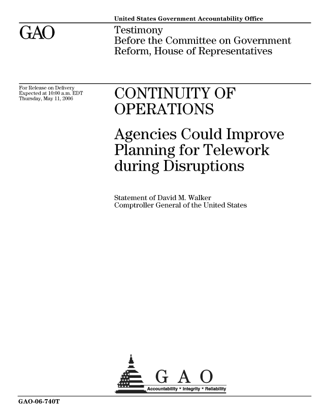 handle is hein.gao/gaocrptatnr0001 and id is 1 raw text is: United States Government Accountability Office
Testimony
Before the Committee on Government
Reform, House of Representatives


For Release on Delivery
Expected at 10:00 a.m. EDT
Thursday, May 11, 2006


CONTINUITY OF
OPERATIONS


Agencies Could Improve
Planning for Telework
during Disruptions

Statement of David M. Walker
Comptroller General of the United States













   I
 1=      GAO-----


~Accountability * Integrity * Reliability


GAO-06-740T


GAO


