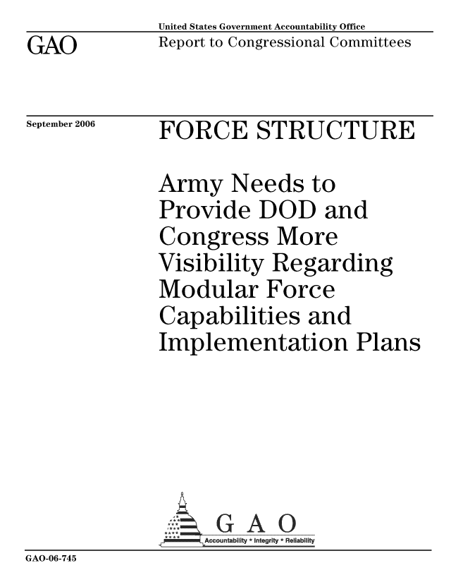 handle is hein.gao/gaocrptatnu0001 and id is 1 raw text is: GAO


United States Government Accountability Office
Report to Congressional Committees


September 2006


FORCE STRUCTURE


              Army Needs to
              Provide DOD and
              Congress More
              Visibility Regarding
              Modular Force
              Capabilities and
              Implementation Plans






                   ccountability * Integrity * Reliability
GAO-06-745



