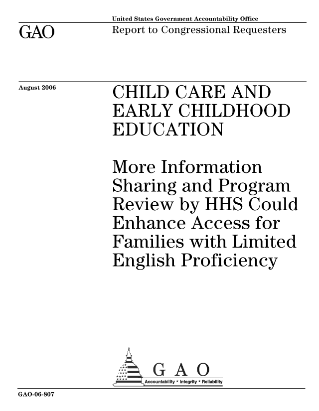 handle is hein.gao/gaocrptatpy0001 and id is 1 raw text is: GAO


United States Government Accountability Office
Report to Congressional Requesters


August 2006


CHILD CARE AND
EARLY CHILDHOOD
EDUCATION


More Information
Sharing and Program
Review by HHS Could
Enhance Access for
Families with Limited
English Proficiency


                  ccountability * Integrity * Reliability
GAO-06-807


