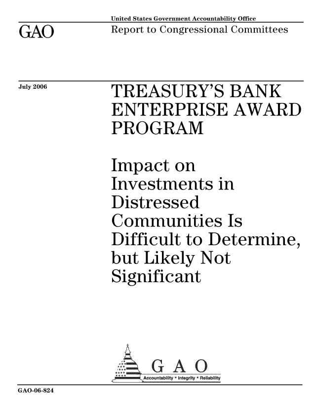 handle is hein.gao/gaocrptatqo0001 and id is 1 raw text is: GAO


United States Government Accountability Office
Report to Congressional Committees


July 2006


TREASURY'S BANK
ENTERPRISE AWARD
PROGRAM


              Impact on
              Investments in
              Distressed
              Communities Is
              Difficult to Determine,
              but Likely Not
              Significant




                  ccountability * Integrity * Reliability
GAO-06-824


