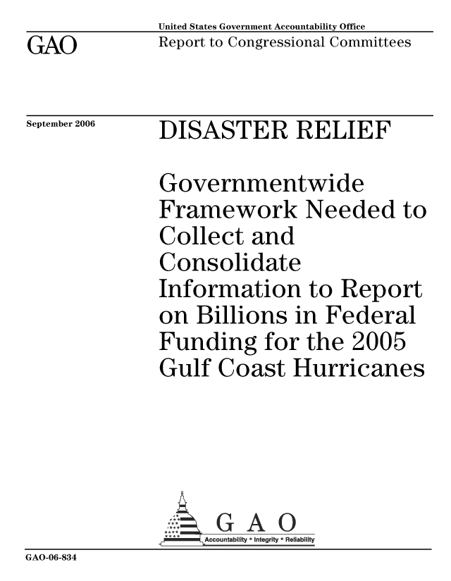 handle is hein.gao/gaocrptatqy0001 and id is 1 raw text is: GAO


United States Government Accountability Office
Report to Congressional Committees


September 2006


DISASTER RELIEF


              Governmentwide
              Framework Needed to
              Collect and
              Consolidate
              Information to Report
              on Billions in Federal
              Funding for the 2005
              Gulf Coast Hurricanes





                   ccountability * Integrity * Reliability
GAO-06-834


